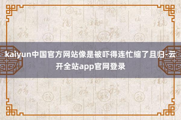 kaiyun中国官方网站像是被吓得连忙缩了且归-云开全站app官网登录