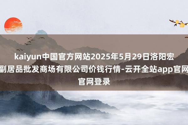kaiyun中国官方网站2025年5月29日洛阳宏进农副居品批发商场有限公司价钱行情-云开全站app官网登录