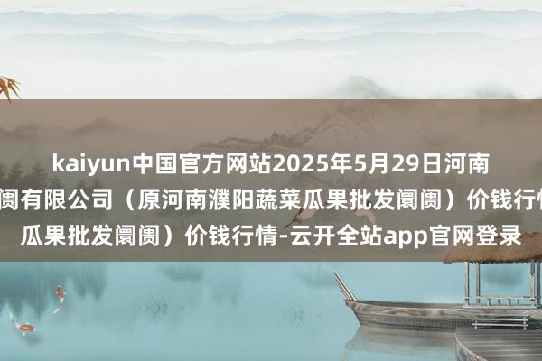 kaiyun中国官方网站2025年5月29日河南濮阳宏进农副居品批发阛阓有限公司（原河南濮阳蔬菜瓜果批发阛阓）价钱行情-云开全站app官网登录