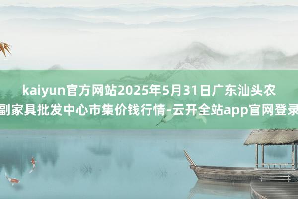 kaiyun官方网站2025年5月31日广东汕头农副家具批发中心市集价钱行情-云开全站app官网登录
