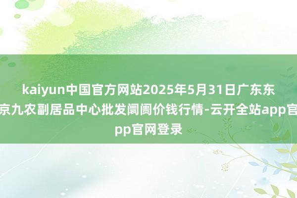 kaiyun中国官方网站2025年5月31日广东东莞市大京九农副居品中心批发阛阓价钱行情-云开全站app官网登录