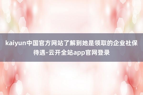 kaiyun中国官方网站了解到她是领取的企业社保待遇-云开全站app官网登录