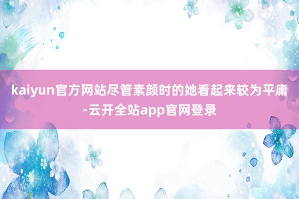 kaiyun官方网站尽管素颜时的她看起来较为平庸-云开全站app官网登录