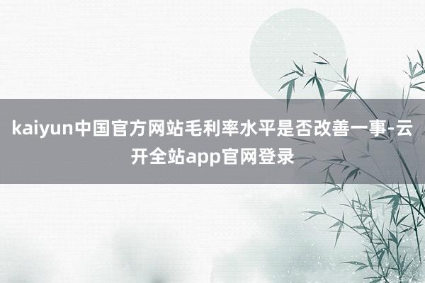 kaiyun中国官方网站毛利率水平是否改善一事-云开全站app官网登录