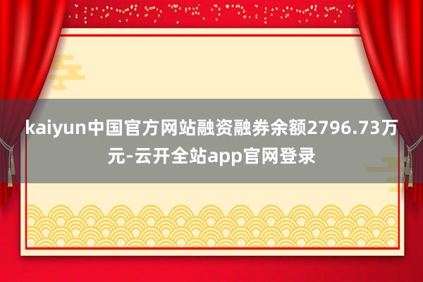 kaiyun中国官方网站融资融券余额2796.73万元-云开全站app官网登录