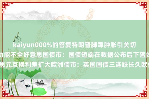 kaiyun000%的答复特朗普脚踝肿胀引关切白宫复兴总统患慢性静脉功能不全好意思国债市：国债短端在数据公布后下落好意思元互换利差扩大欧洲债市：英国国债三连跌长久欧债高潮-云开全站app官网登录