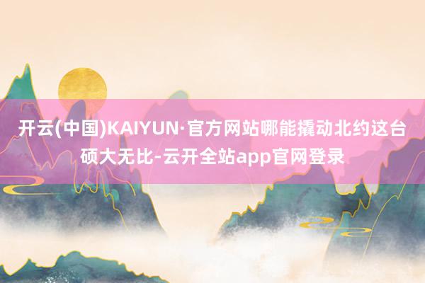 开云(中国)KAIYUN·官方网站哪能撬动北约这台硕大无比-云开全站app官网登录