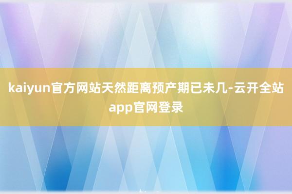 kaiyun官方网站天然距离预产期已未几-云开全站app官网登录