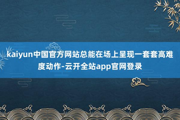 kaiyun中国官方网站总能在场上呈现一套套高难度动作-云开全站app官网登录