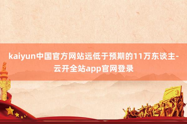 kaiyun中国官方网站远低于预期的11万东谈主-云开全站app官网登录