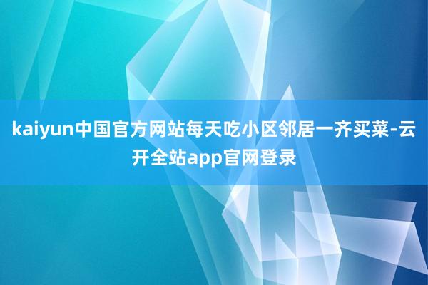 kaiyun中国官方网站每天吃小区邻居一齐买菜-云开全站app官网登录
