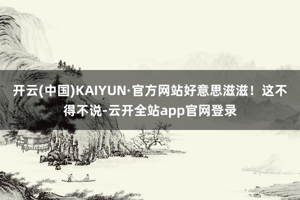 开云(中国)KAIYUN·官方网站好意思滋滋！这不得不说-云开全站app官网登录