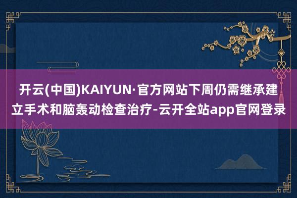 开云(中国)KAIYUN·官方网站下周仍需继承建立手术和脑轰动检查治疗-云开全站app官网登录