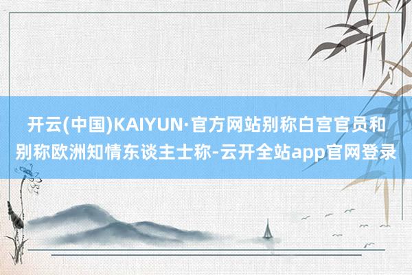 开云(中国)KAIYUN·官方网站别称白宫官员和别称欧洲知情东谈主士称-云开全站app官网登录
